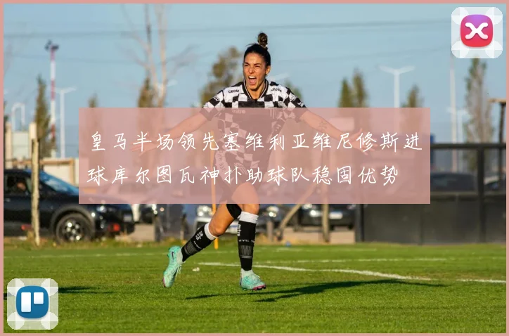 皇马半场领先塞维利亚维尼修斯进球库尔图瓦神扑助球队稳固优势