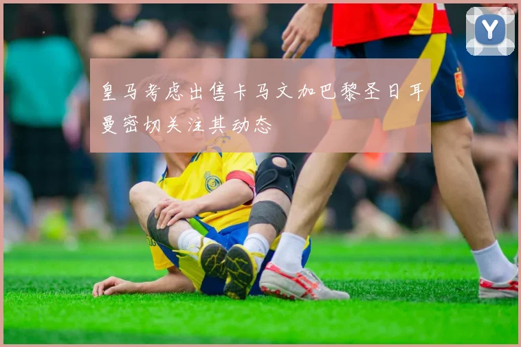 皇马考虑出售卡马文加巴黎圣日耳曼密切关注其动态