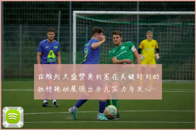 兹维列夫盛赞奥利塞在关键时刻的独特跑动展现出非凡实力与决心