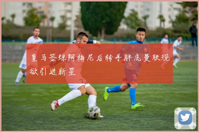 皇马签琼阿梅尼后转手胖虎曼联现欲引进新星