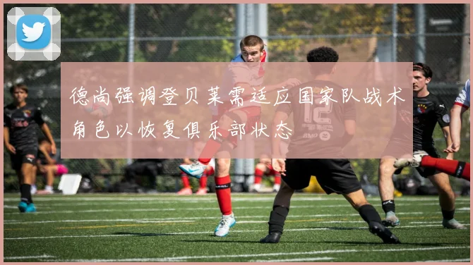 德尚强调登贝莱需适应国家队战术角色以恢复俱乐部状态
