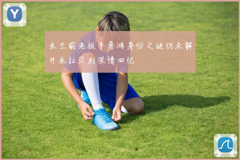 米兰前老板李勇鸿身份之谜仍未解开米拉贝利深情回忆