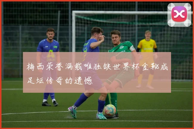梅西荣誉满载唯独缺世界杯金靴成足坛传奇的遗憾