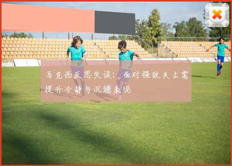 马克西反思失误：面对强敌夹击需提升冷静与沉稳表现