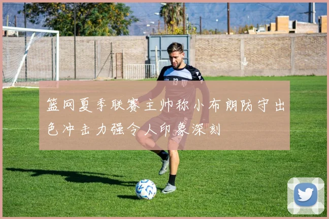 篮网夏季联赛主帅称小布朗防守出色冲击力强令人印象深刻