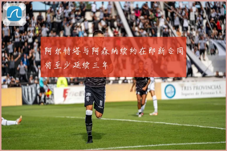 阿尔特塔与阿森纳续约在即新合同将至少延续三年