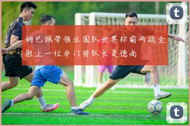 姆巴佩带领法国队世界杯前两战全胜上一位非门将队长是德尚
