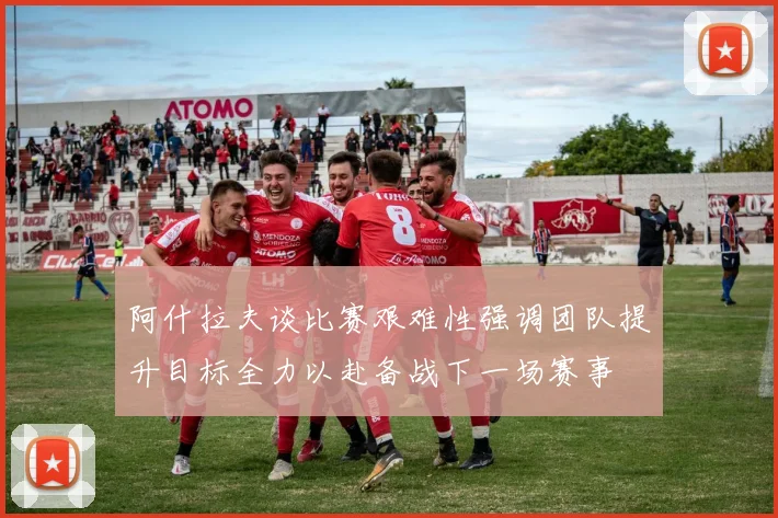 阿什拉夫谈比赛艰难性强调团队提升目标全力以赴备战下一场赛事