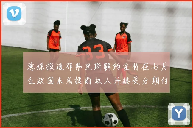 意媒报道邓弗里斯解约金将在七月生效国米或提前放人并接受分期付款