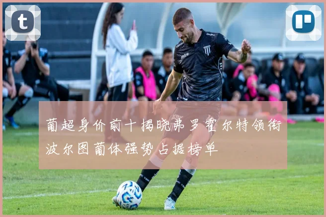 葡超身价前十揭晓弗罗霍尔特领衔波尔图葡体强势占据榜单
