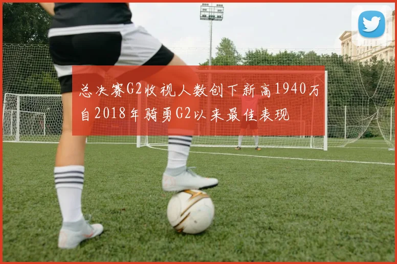 总决赛G2收视人数创下新高1940万自2018年骑勇G2以来最佳表现