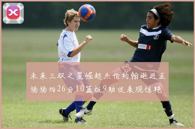 未来三双之星崛起杰伦约翰逊近五场场均26分10篮板9助攻表现惊艳